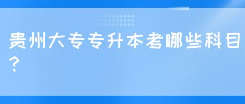 贵州大专专升本考哪些科目？